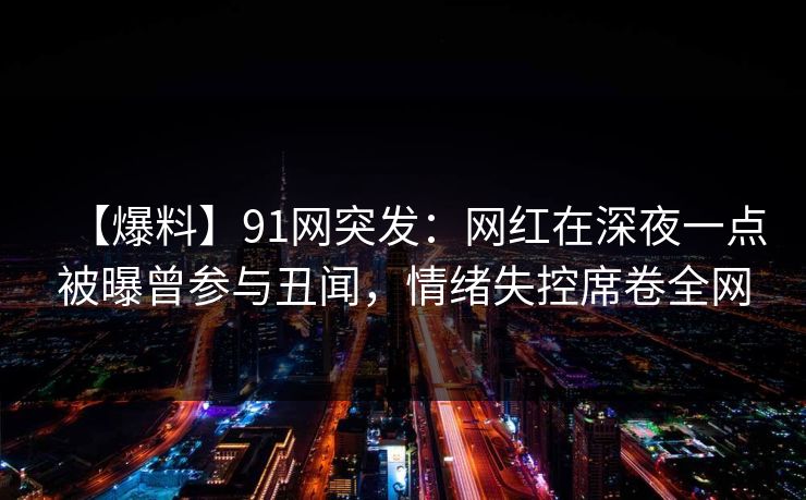 【爆料】91网突发：网红在深夜一点被曝曾参与丑闻，情绪失控席卷全网