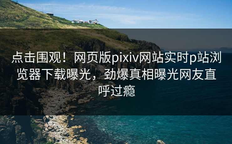 点击围观！网页版pixiv网站实时p站浏览器下载曝光，劲爆真相曝光网友直呼过瘾