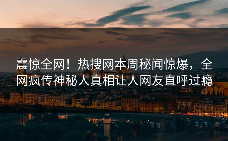 震惊全网！热搜网本周秘闻惊爆，全网疯传神秘人真相让人网友直呼过瘾
