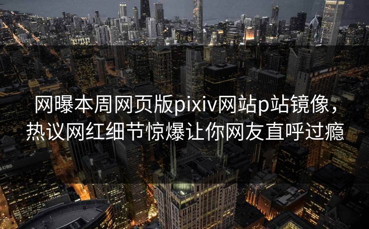 网曝本周网页版pixiv网站p站镜像，热议网红细节惊爆让你网友直呼过瘾