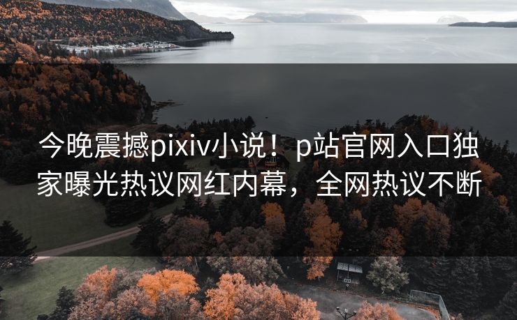 今晚震撼pixiv小说！p站官网入口独家曝光热议网红内幕，全网热议不断