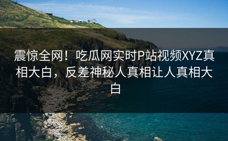 震惊全网！吃瓜网实时P站视频XYZ真相大白，反差神秘人真相让人真相大白