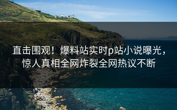 直击围观！爆料站实时p站小说曝光，惊人真相全网炸裂全网热议不断