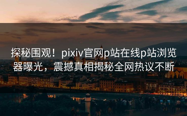 探秘围观！pixiv官网p站在线p站浏览器曝光，震撼真相揭秘全网热议不断