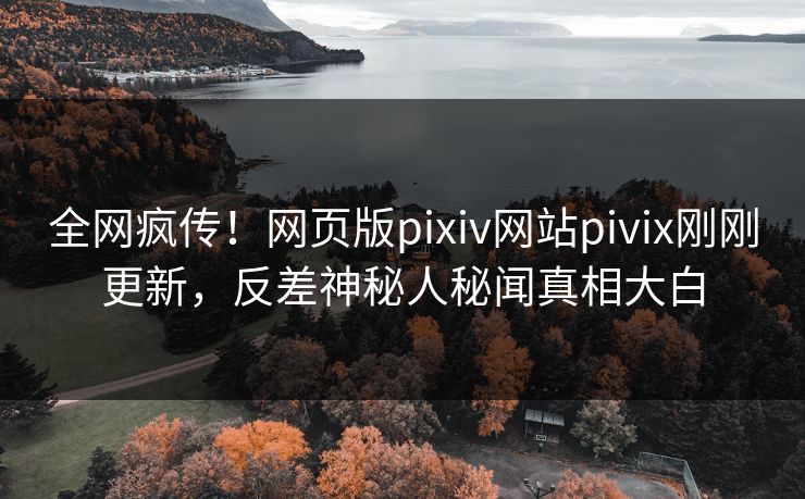 全网疯传！网页版pixiv网站pivix刚刚更新，反差神秘人秘闻真相大白