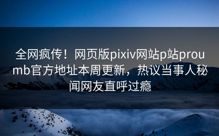 全网疯传！网页版pixiv网站p站proumb官方地址本周更新，热议当事人秘闻网友直呼过瘾