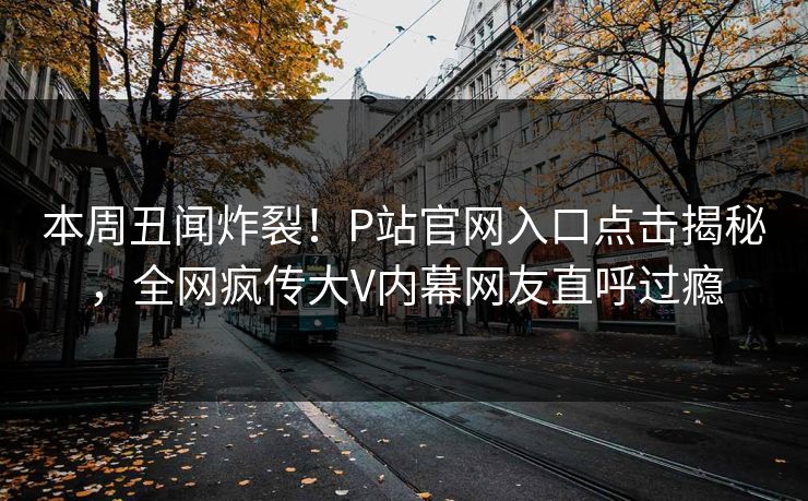 本周丑闻炸裂！P站官网入口点击揭秘，全网疯传大V内幕网友直呼过瘾