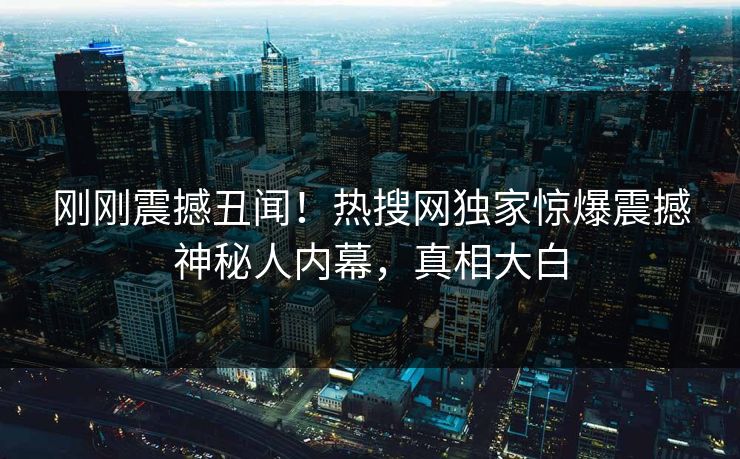 刚刚震撼丑闻！热搜网独家惊爆震撼神秘人内幕，真相大白