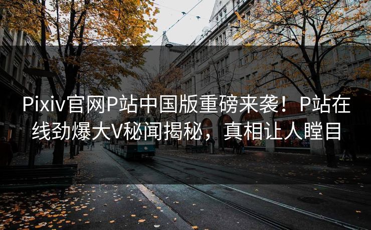 Pixiv官网P站中国版重磅来袭！P站在线劲爆大V秘闻揭秘，真相让人瞠目