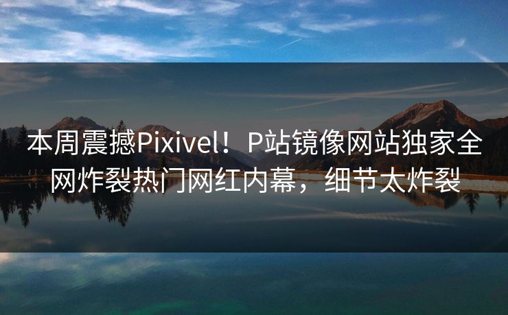 本周震撼Pixivel！P站镜像网站独家全网炸裂热门网红内幕，细节太炸裂