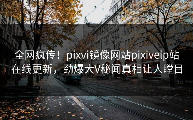 全网疯传！pixvi镜像网站pixivelp站在线更新，劲爆大V秘闻真相让人瞠目