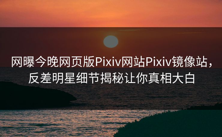 网曝今晚网页版Pixiv网站Pixiv镜像站，反差明星细节揭秘让你真相大白