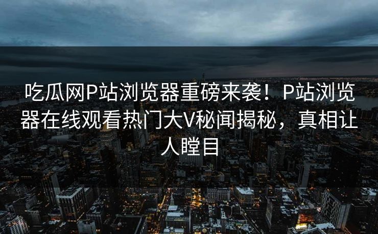 吃瓜网P站浏览器重磅来袭！P站浏览器在线观看热门大V秘闻揭秘，真相让人瞠目