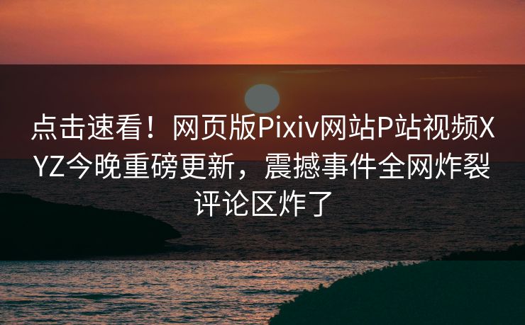 点击速看！网页版Pixiv网站P站视频XYZ今晚重磅更新，震撼事件全网炸裂评论区炸了