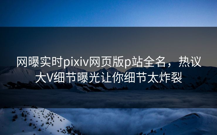 网曝实时pixiv网页版p站全名，热议大V细节曝光让你细节太炸裂