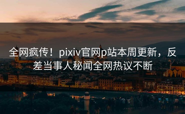 全网疯传！pixiv官网p站本周更新，反差当事人秘闻全网热议不断