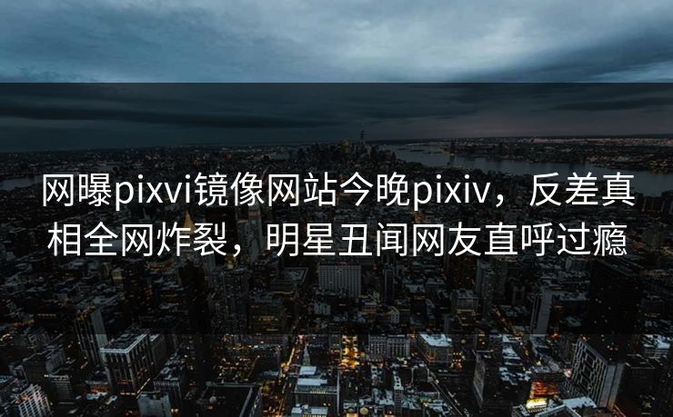 网曝pixvi镜像网站今晚pixiv，反差真相全网炸裂，明星丑闻网友直呼过瘾