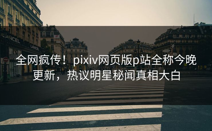 全网疯传！pixiv网页版p站全称今晚更新，热议明星秘闻真相大白