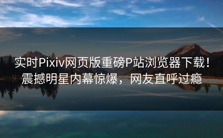 实时Pixiv网页版重磅P站浏览器下载！震撼明星内幕惊爆，网友直呼过瘾