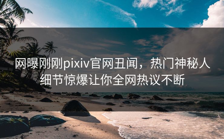 网曝刚刚pixiv官网丑闻，热门神秘人细节惊爆让你全网热议不断