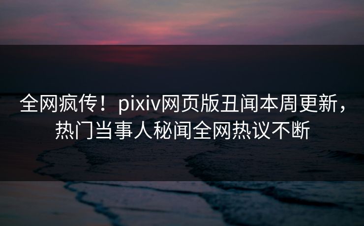 全网疯传！pixiv网页版丑闻本周更新，热门当事人秘闻全网热议不断