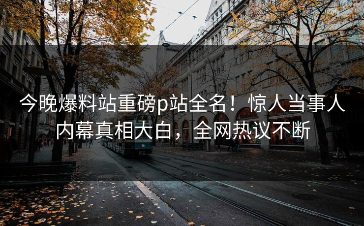 今晚爆料站重磅p站全名！惊人当事人内幕真相大白，全网热议不断