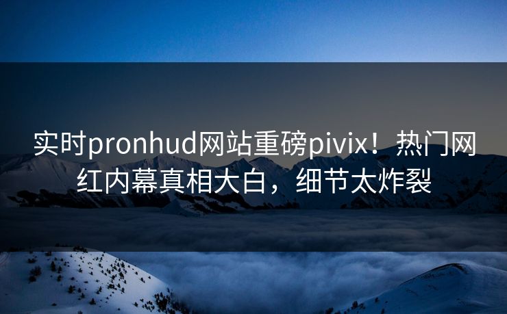 实时pronhud网站重磅pivix！热门网红内幕真相大白，细节太炸裂