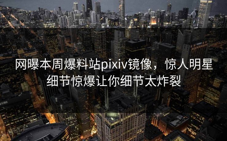 网曝本周爆料站pixiv镜像，惊人明星细节惊爆让你细节太炸裂