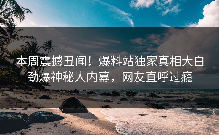 本周震撼丑闻！爆料站独家真相大白劲爆神秘人内幕，网友直呼过瘾