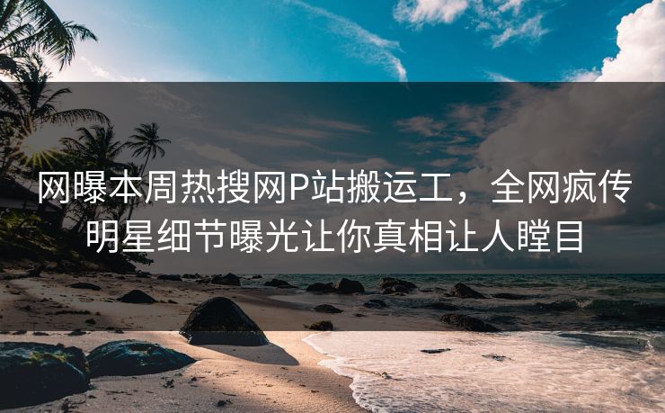 网曝本周热搜网P站搬运工，全网疯传明星细节曝光让你真相让人瞠目