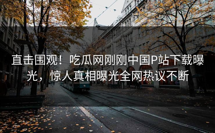 直击围观！吃瓜网刚刚中国P站下载曝光，惊人真相曝光全网热议不断
