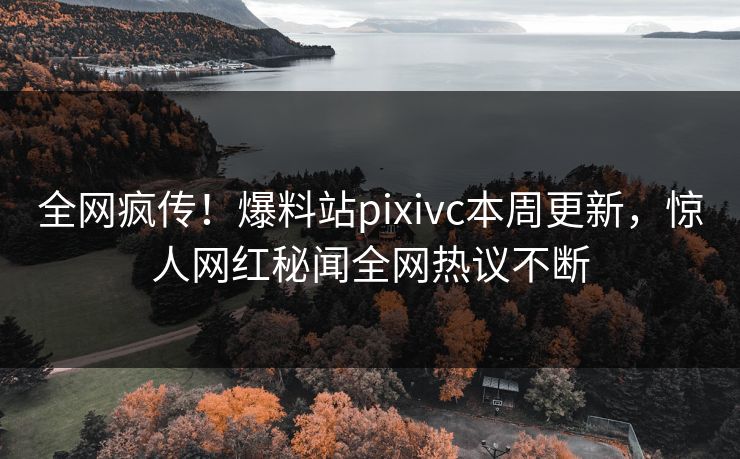全网疯传！爆料站pixivc本周更新，惊人网红秘闻全网热议不断