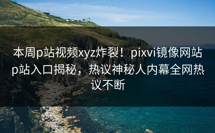本周p站视频xyz炸裂！pixvi镜像网站p站入口揭秘，热议神秘人内幕全网热议不断