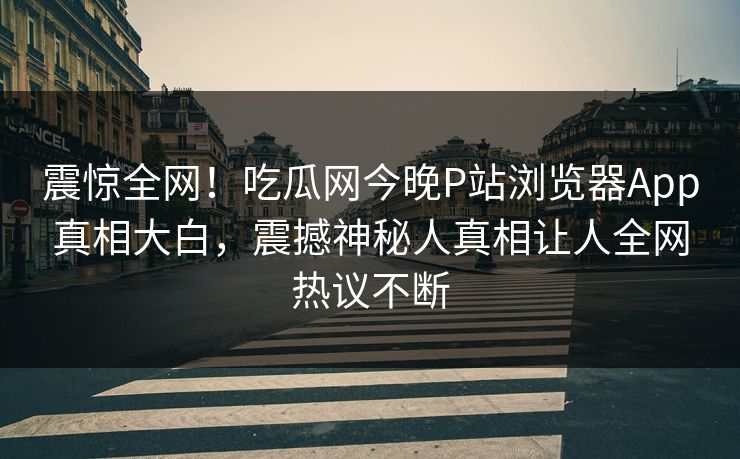 震惊全网！吃瓜网今晚P站浏览器App真相大白，震撼神秘人真相让人全网热议不断