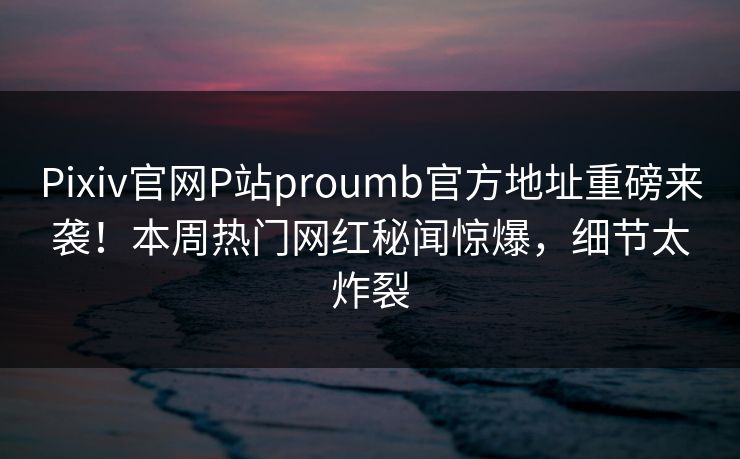 Pixiv官网P站proumb官方地址重磅来袭！本周热门网红秘闻惊爆，细节太炸裂