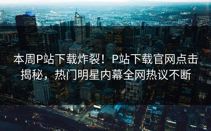 本周P站下载炸裂！P站下载官网点击揭秘，热门明星内幕全网热议不断