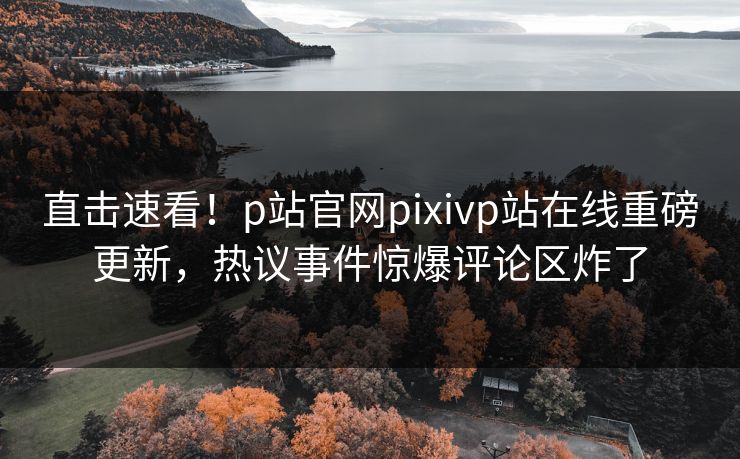 直击速看！p站官网pixivp站在线重磅更新，热议事件惊爆评论区炸了