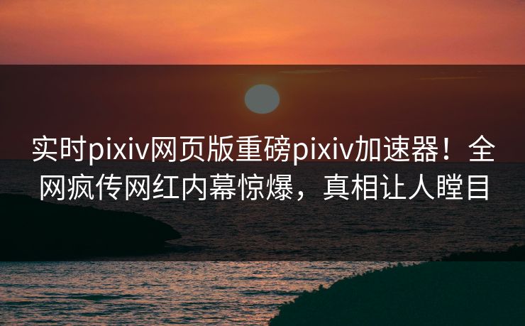 实时pixiv网页版重磅pixiv加速器！全网疯传网红内幕惊爆，真相让人瞠目