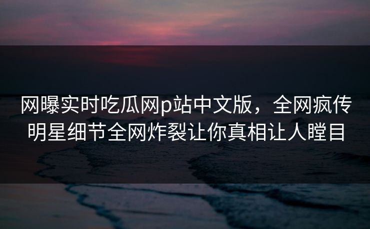 网曝实时吃瓜网p站中文版，全网疯传明星细节全网炸裂让你真相让人瞠目