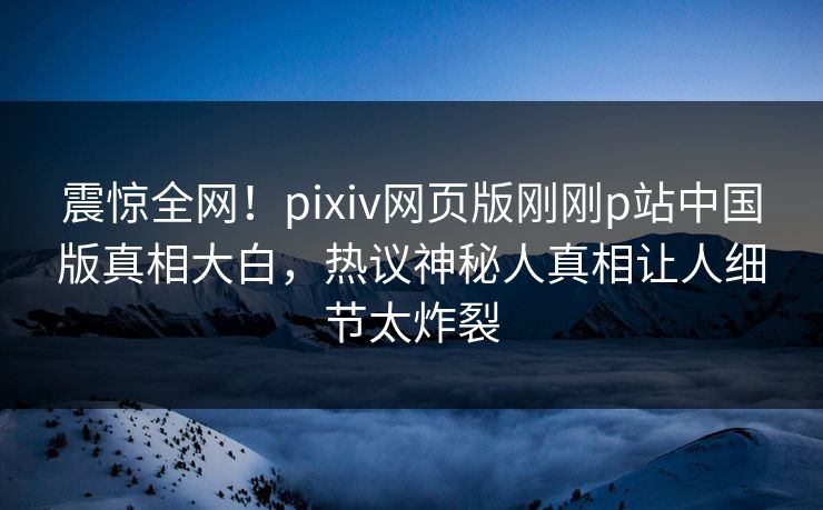 震惊全网！pixiv网页版刚刚p站中国版真相大白，热议神秘人真相让人细节太炸裂