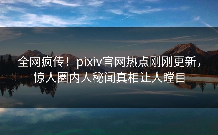 全网疯传！pixiv官网热点刚刚更新，惊人圈内人秘闻真相让人瞠目