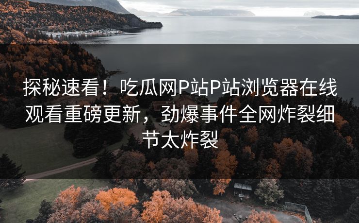 探秘速看！吃瓜网P站P站浏览器在线观看重磅更新，劲爆事件全网炸裂细节太炸裂