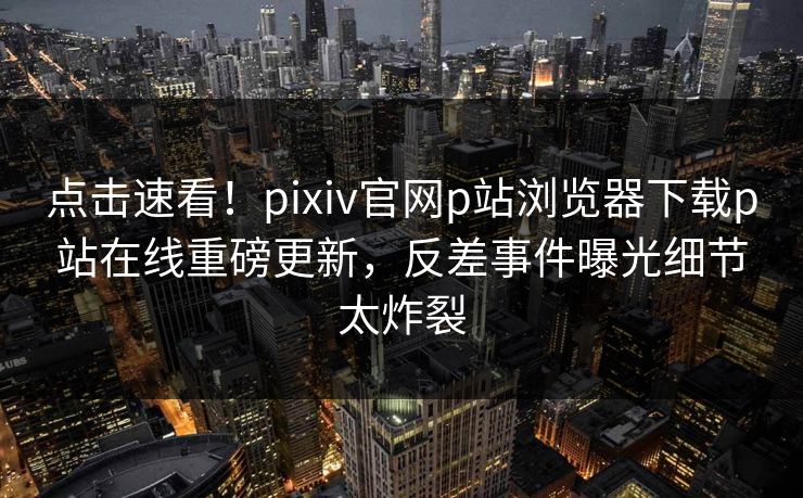 点击速看！pixiv官网p站浏览器下载p站在线重磅更新，反差事件曝光细节太炸裂