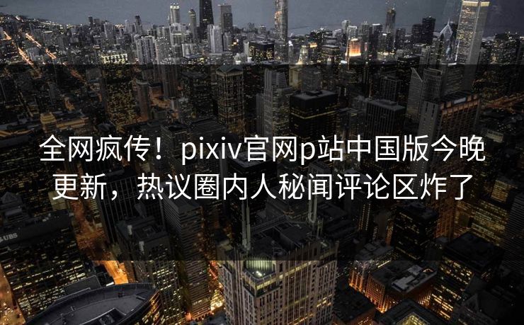 全网疯传！pixiv官网p站中国版今晚更新，热议圈内人秘闻评论区炸了