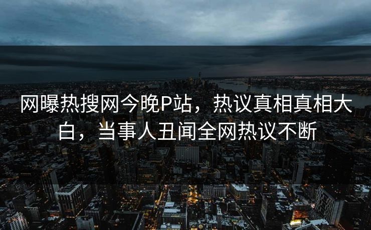 网曝热搜网今晚P站，热议真相真相大白，当事人丑闻全网热议不断
