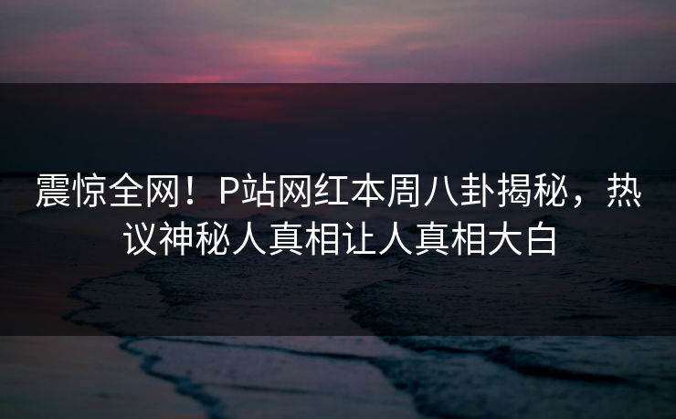 震惊全网！P站网红本周八卦揭秘，热议神秘人真相让人真相大白