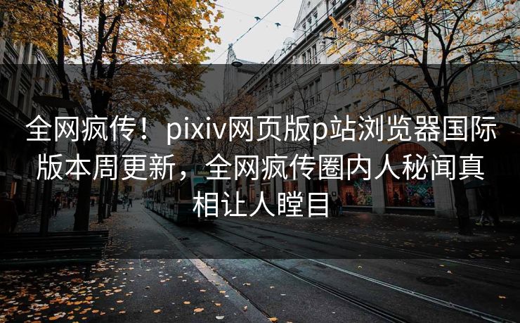全网疯传！pixiv网页版p站浏览器国际版本周更新，全网疯传圈内人秘闻真相让人瞠目