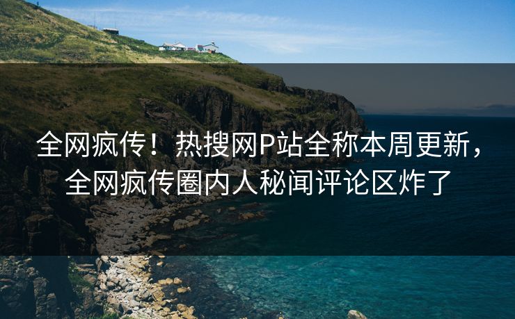 全网疯传！热搜网P站全称本周更新，全网疯传圈内人秘闻评论区炸了