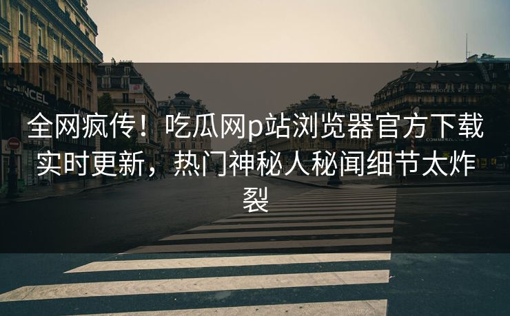 全网疯传！吃瓜网p站浏览器官方下载实时更新，热门神秘人秘闻细节太炸裂