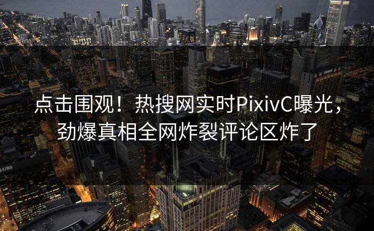 点击围观！热搜网实时PixivC曝光，劲爆真相全网炸裂评论区炸了